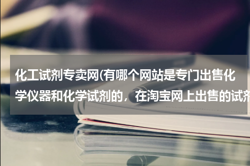 化工试剂专卖网(有哪个网站是专门出售化学仪器和化学试剂的，在淘宝网上出售的试剂很少，而且仪器分类卖的，买试管到一...)