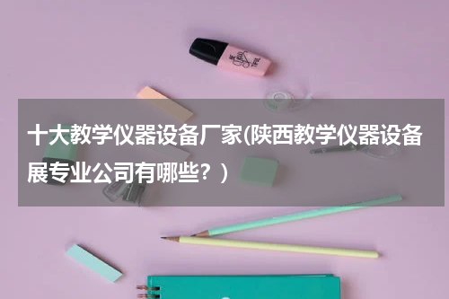 十大教学仪器设备厂家(陕西教学仪器设备展专业公司有哪些？)