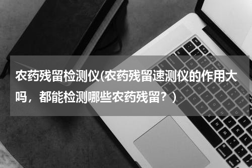 农药残留检测仪(农药残留速测仪的作用大吗，都能检测哪些农药残留？)