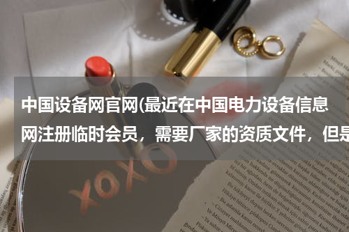 中国设备网官网(最近在中国电力设备信息网注册临时会员，需要厂家的资质文件，但是注册时总提示资料不全，想问下具体需...)