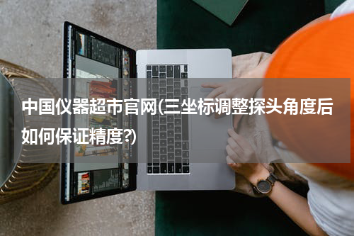 中国仪器超市官网(三坐标调整探头角度后如何保证精度?)
