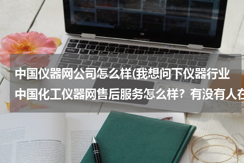 中国仪器网公司怎么样(我想问下仪器行业中国化工仪器网售后服务怎么样？有没有人在他们站做过的)