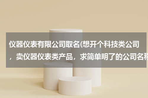 仪器仪表有限公司取名(想开个科技类公司，卖仪器仪表类产品，求简单明了的公司名称，请大家帮忙想想，谢谢)