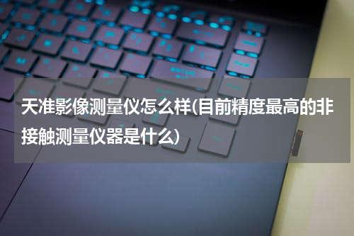 天准影像测量仪怎么样(目前精度最高的非接触测量仪器是什么)