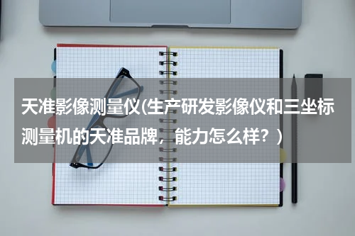 天准影像测量仪(生产研发影像仪和三坐标测量机的天准品牌，能力怎么样？)