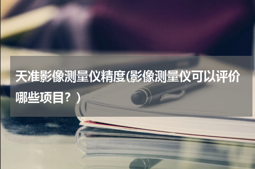 天准影像测量仪精度(影像测量仪可以评价哪些项目？)