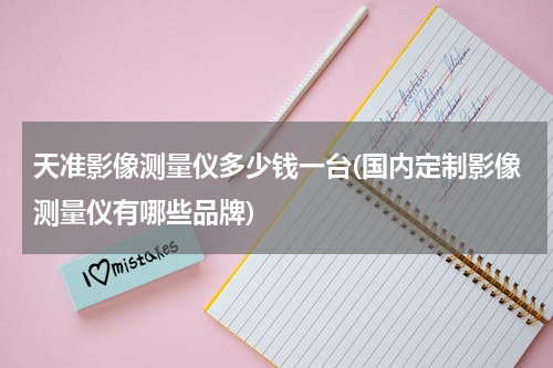 天准影像测量仪多少钱一台(国内定制影像测量仪有哪些品牌)
