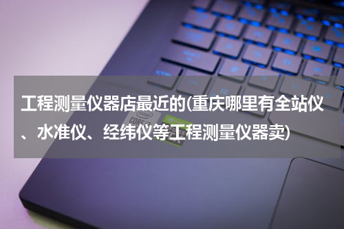 工程测量仪器店最近的(重庆哪里有全站仪、水准仪、经纬仪等工程测量仪器卖)