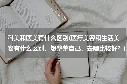 科美和医美有什么区别(医疗美容和生活美容有什么区别，想整整自己，去哪比较好？)