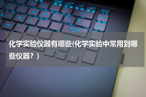 化学实验仪器有哪些(化学实验中常用到哪些仪器？)