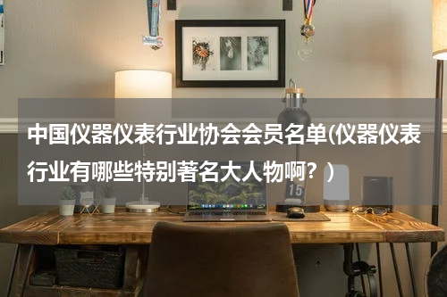 中国仪器仪表行业协会会员名单(仪器仪表行业有哪些特别著名大人物啊？)