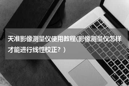 天准影像测量仪使用教程(影像测量仪怎样才能进行线性校正？)