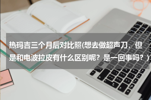 热玛吉三个月后对比照(想去做超声刀，但是和电波拉皮有什么区别呢？是一回事吗？)
