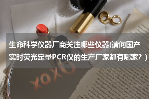 生命科学仪器厂商关注哪些仪器(请问国产实时荧光定量PCR仪的生产厂家都有哪家？)