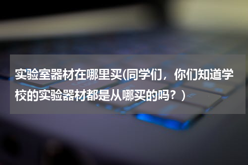 实验室器材在哪里买(同学们，你们知道学校的实验器材都是从哪买的吗？)