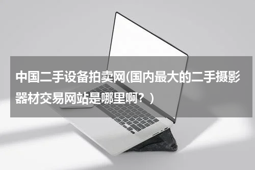 中国二手设备拍卖网(国内最大的二手摄影器材交易网站是哪里啊？)