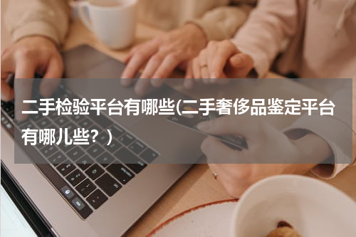 二手检验平台有哪些(二手奢侈品鉴定平台有哪儿些？)