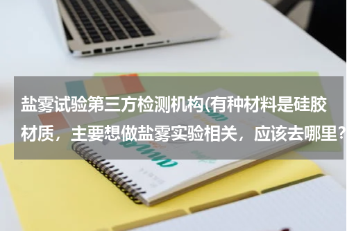 盐雾试验第三方检测机构(有种材料是硅胶材质，主要想做盐雾实验相关，应该去哪里？)