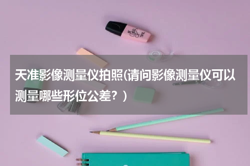天准影像测量仪拍照(请问影像测量仪可以测量哪些形位公差？)