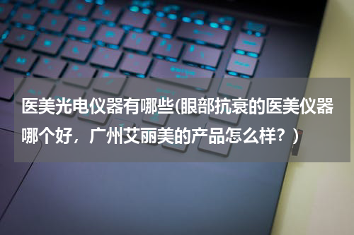 医美光电仪器有哪些(眼部抗衰的医美仪器哪个好，广州艾丽美的产品怎么样？)