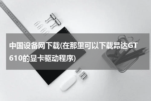 中国设备网下载(在那里可以下载昂达GT610的显卡驱动程序)