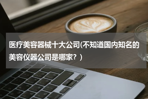 医疗美容器械十大公司(不知道国内知名的美容仪器公司是哪家？)