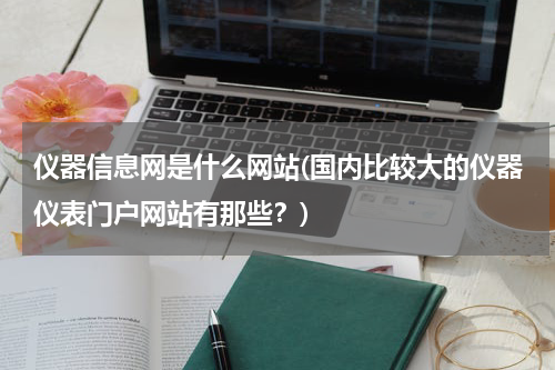 仪器信息网是什么网站(国内比较大的仪器仪表门户网站有那些？)