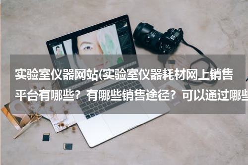 实验室仪器网站(实验室仪器耗材网上销售平台有哪些？有哪些销售途径？可以通过哪些销售渠道打开公司品牌知名度的？)