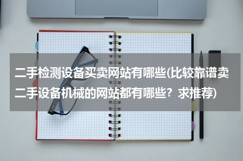 二手检测设备买卖网站有哪些(比较靠谱卖二手设备机械的网站都有哪些？求推荐)