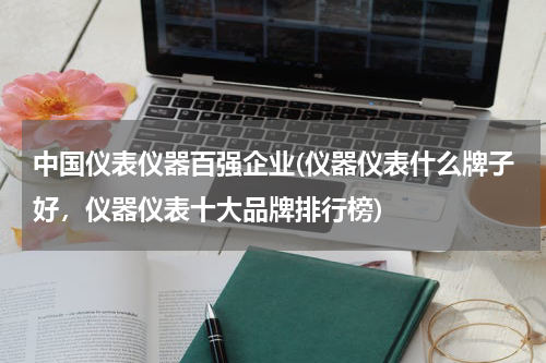 中国仪表仪器百强企业(仪器仪表什么牌子好，仪器仪表十大品牌排行榜)