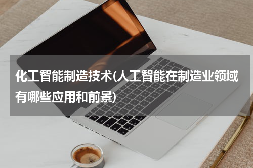 化工智能制造技术(人工智能在制造业领域有哪些应用和前景)