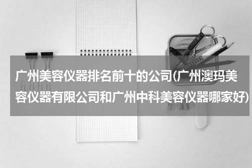 广州美容仪器排名前十的公司(广州澳玛美容仪器有限公司和广州中科美容仪器哪家好)