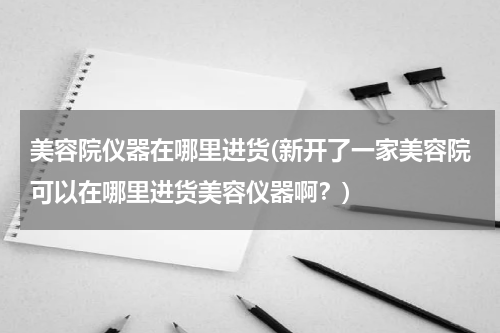 美容院仪器在哪里进货(新开了一家美容院可以在哪里进货美容仪器啊？)