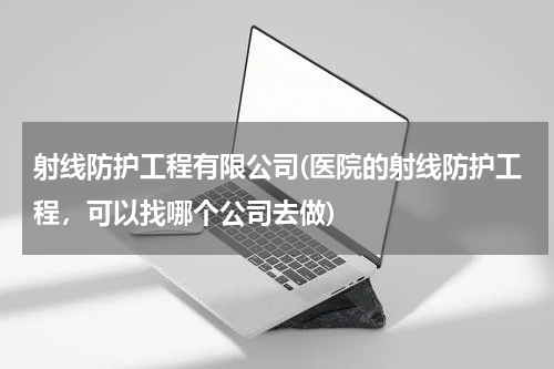 射线防护工程有限公司(医院的射线防护工程，可以找哪个公司去做)