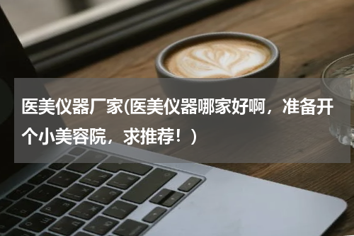医美仪器厂家(医美仪器哪家好啊，准备开个小美容院，求推荐！)