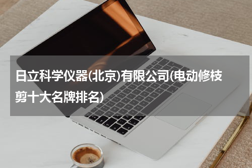 日立科学仪器(北京)有限公司(电动修枝剪十大名牌排名)