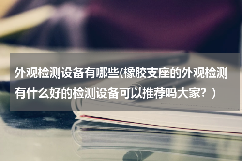 外观检测设备有哪些(橡胶支座的外观检测有什么好的检测设备可以推荐吗大家？)