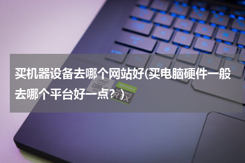 买机器设备去哪个网站好(买电脑硬件一般去哪个平台好一点？)