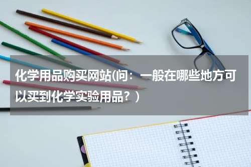 化学用品购买网站(问：一般在哪些地方可以买到化学实验用品？)