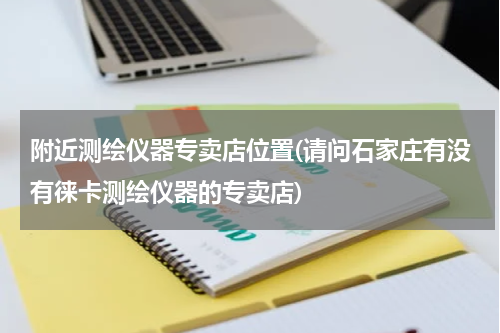 附近测绘仪器专卖店位置(请问石家庄有没有徕卡测绘仪器的专卖店)