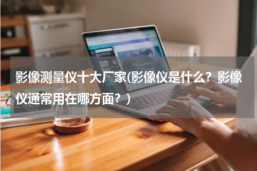 影像测量仪十大厂家(影像仪是什么？影像仪通常用在哪方面？)