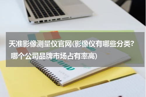 天准影像测量仪官网(影像仪有哪些分类? 哪个公司品牌市场占有率高)