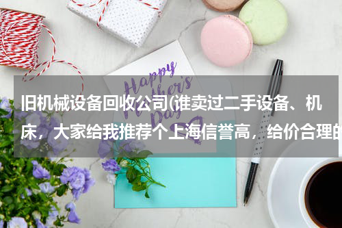 旧机械设备回收公司(谁卖过二手设备、机床，大家给我推荐个上海信誉高，给价合理的收购公司)