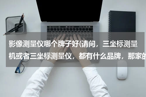 影像测量仪哪个牌子好(请问，三坐标测量机或者三坐标测量仪，都有什么品牌，那家的比较好？)