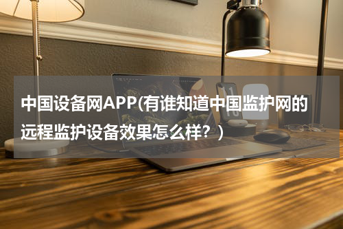 中国设备网APP(有谁知道中国监护网的远程监护设备效果怎么样？)