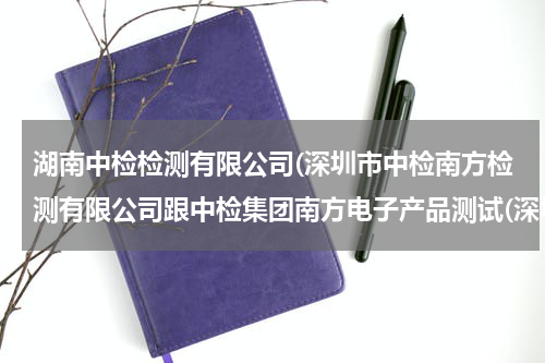 湖南中检检测有限公司(深圳市中检南方检测有限公司跟中检集团南方电子产品测试(深圳)有限公司是同一间公司吗)