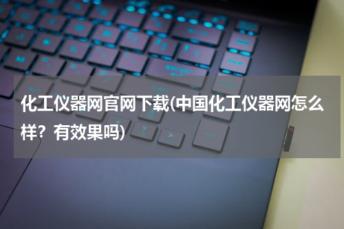 化工仪器网官网下载(中国化工仪器网怎么样？有效果吗)