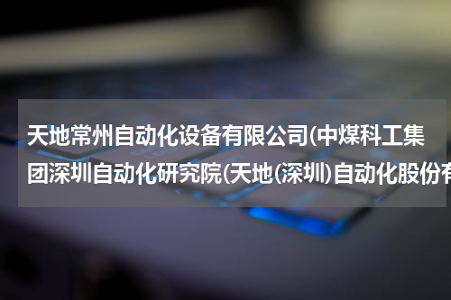 天地常州自动化设备有限公司(中煤科工集团深圳自动化研究院(天地(深圳)自动化股份有限公司怎样？工资待遇怎样？)