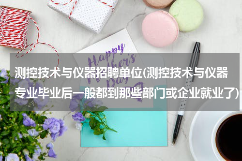 测控技术与仪器招聘单位(测控技术与仪器专业毕业后一般都到那些部门或企业就业了)