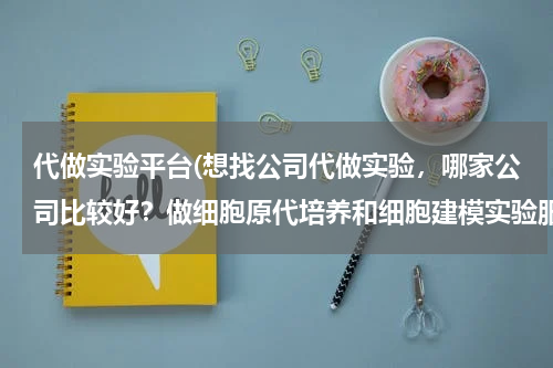 代做实验平台(想找公司代做实验，哪家公司比较好？做细胞原代培养和细胞建模实验服务？比较感兴趣。但不知道服务怎样？)